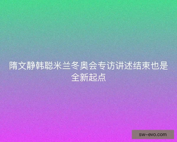 隋文静韩聪米兰冬奥会专访讲述结束也是全新起点
