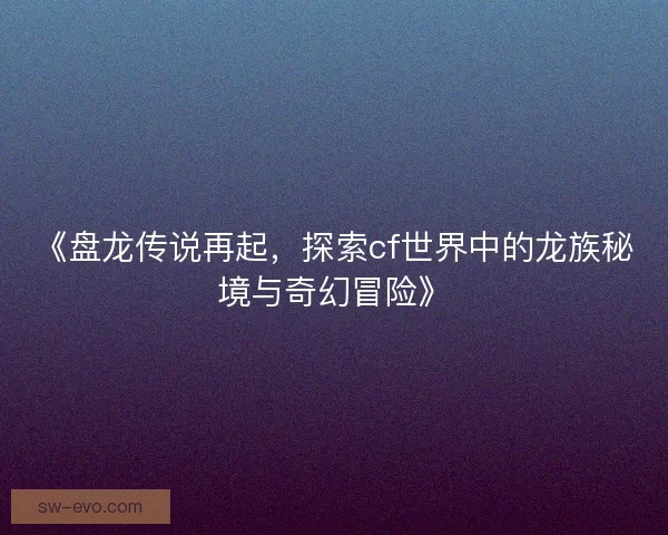 《盘龙传说再起，探索cf世界中的龙族秘境与奇幻冒险》