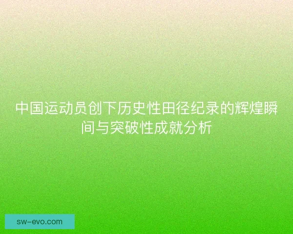中国运动员创下历史性田径纪录的辉煌瞬间与突破性成就分析