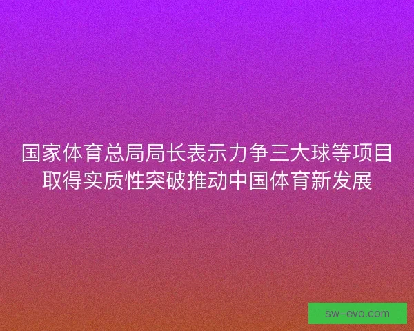国家体育总局局长表示力争三大球等项目取得实质性突破推动中国体育新发展 国家体育总局局长表示力争三大球等项目取得实质性突破推动中国体育新发展