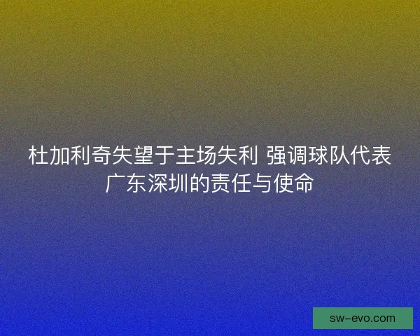 杜加利奇失望于主场失利 强调球队代表广东深圳的责任与使命 杜加利奇失望于主场失利 强调球队代表广东深圳的责任与使命