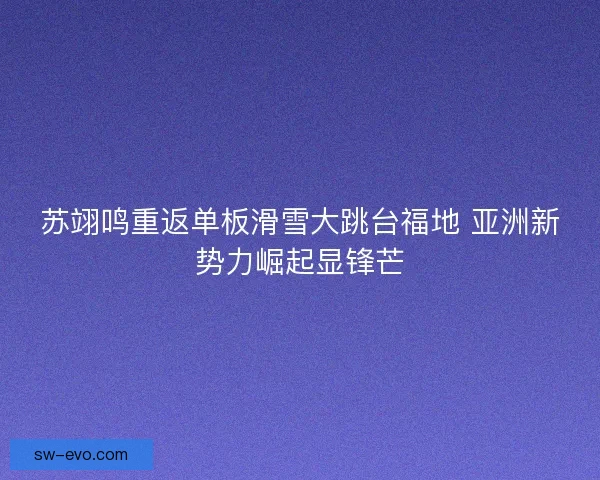 苏翊鸣重返单板滑雪大跳台福地 亚洲新势力崛起显锋芒