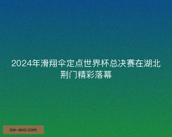 2024年滑翔伞定点世界杯总决赛在湖北荆门精彩落幕 2024年滑翔伞定点世界杯总决赛在湖北荆门精彩落幕