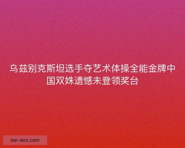 乌兹别克斯坦选手夺艺术体操全能金牌中国双姝遗憾未登领奖台 乌兹别克斯坦选手夺艺术体操全能金牌中国双姝遗憾未登领奖台