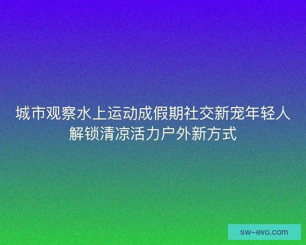 城市观察水上运动成假期社交新宠年轻人解锁清凉活力户外新方式 城市观察水上运动成假期社交新宠年轻人解锁清凉活力户外新方式