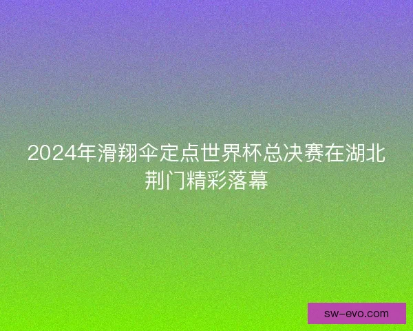 2024年滑翔伞定点世界杯总决赛在湖北荆门精彩落幕