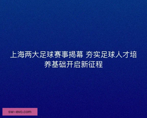 上海两大足球赛事揭幕 夯实足球人才培养基础开启新征程 上海两大足球赛事揭幕 夯实足球人才培养基础开启新征程