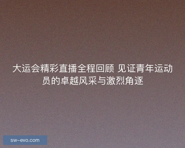 大运会精彩直播全程回顾 见证青年运动员的卓越风采与激烈角逐