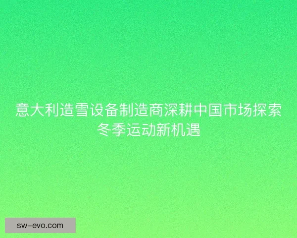 意大利造雪设备制造商深耕中国市场探索冬季运动新机遇 意大利造雪设备制造商深耕中国市场探索冬季运动新机遇