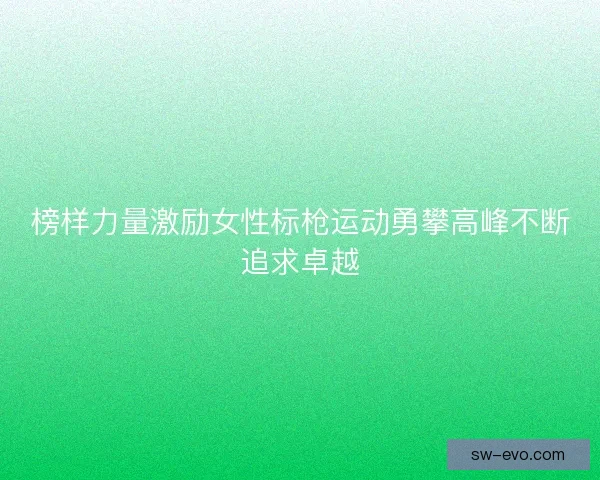 榜样力量激励女性标枪运动勇攀高峰不断追求卓越