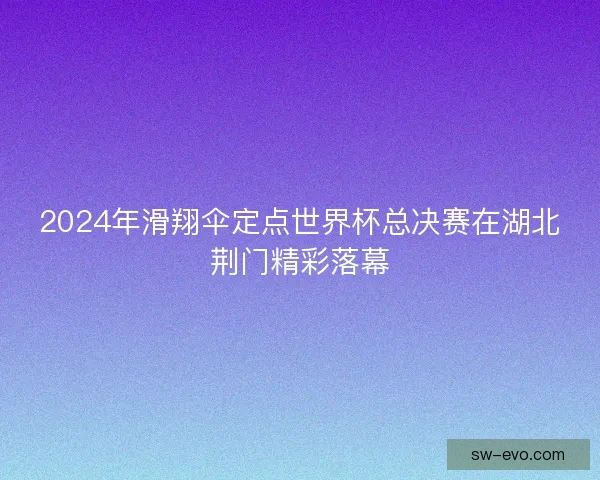 2024年滑翔伞定点世界杯总决赛在湖北荆门精彩落幕 2024年滑翔伞定点世界杯总决赛在湖北荆门精彩落幕