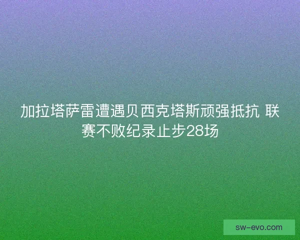 加拉塔萨雷遭遇贝西克塔斯顽强抵抗 联赛不败纪录止步28场