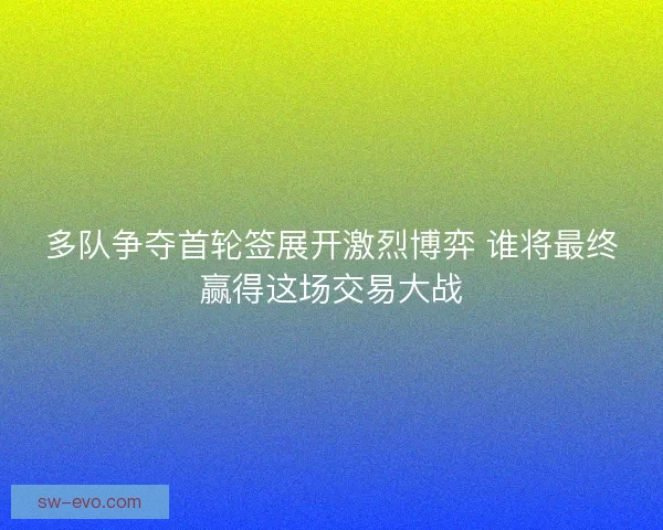 多队争夺首轮签展开激烈博弈 谁将最终赢得这场交易大战 多队争夺首轮签展开激烈博弈 谁将最终赢得这场交易大战