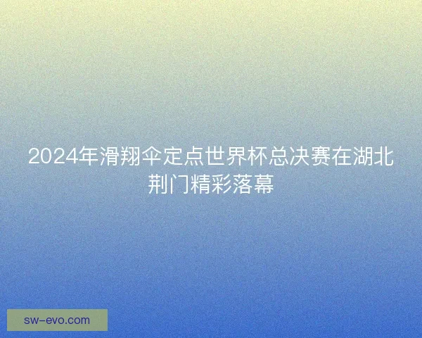 2024年滑翔伞定点世界杯总决赛在湖北荆门精彩落幕